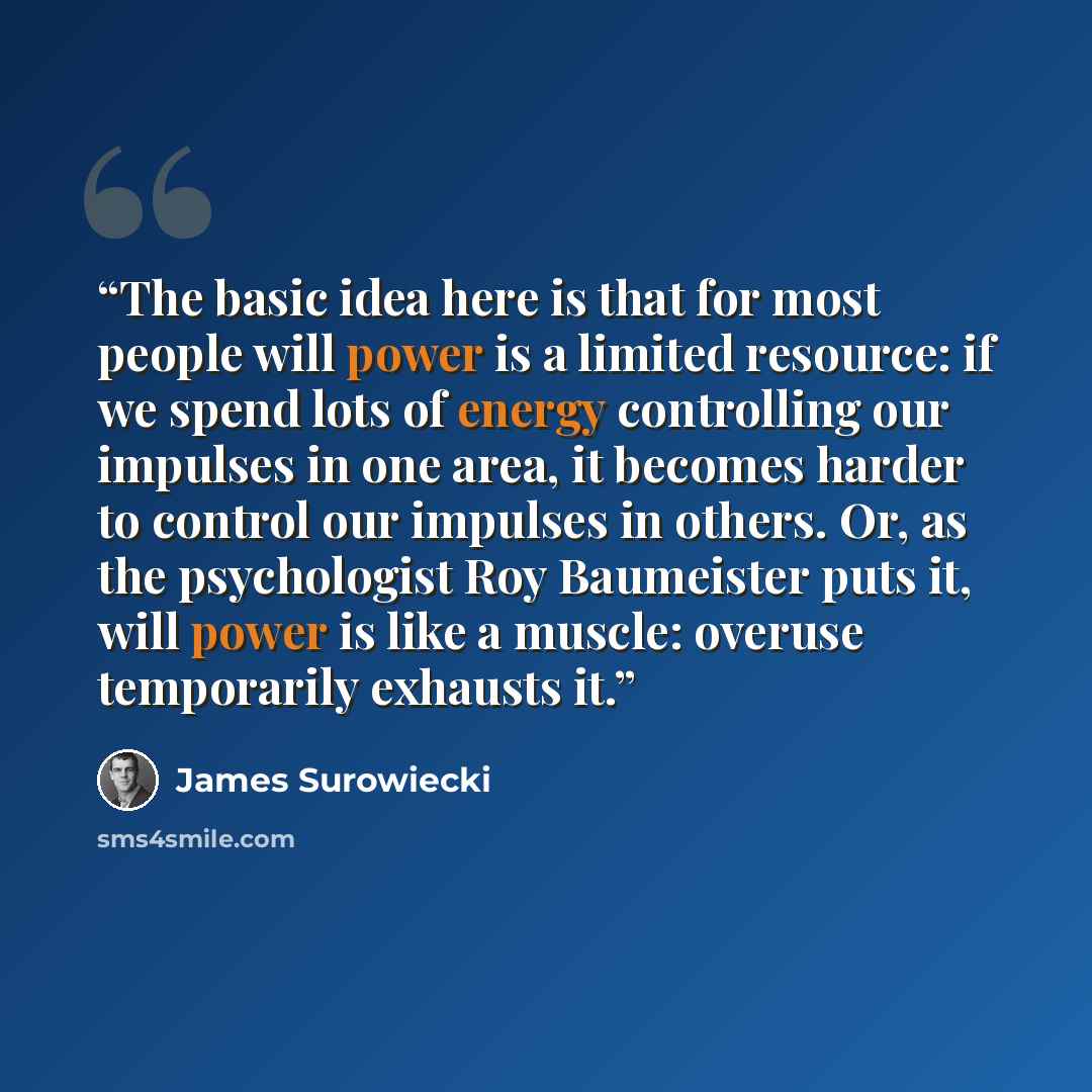 “The basic idea here is that for most people will power is a limited resource: if we spend lots of energy controlling our impulses in one area, it becomes harder to control our impulses in others. Or, as the psychologist Roy Baumeister puts it, will power is like a muscle: overuse temporarily…” quote by James Surowiecki