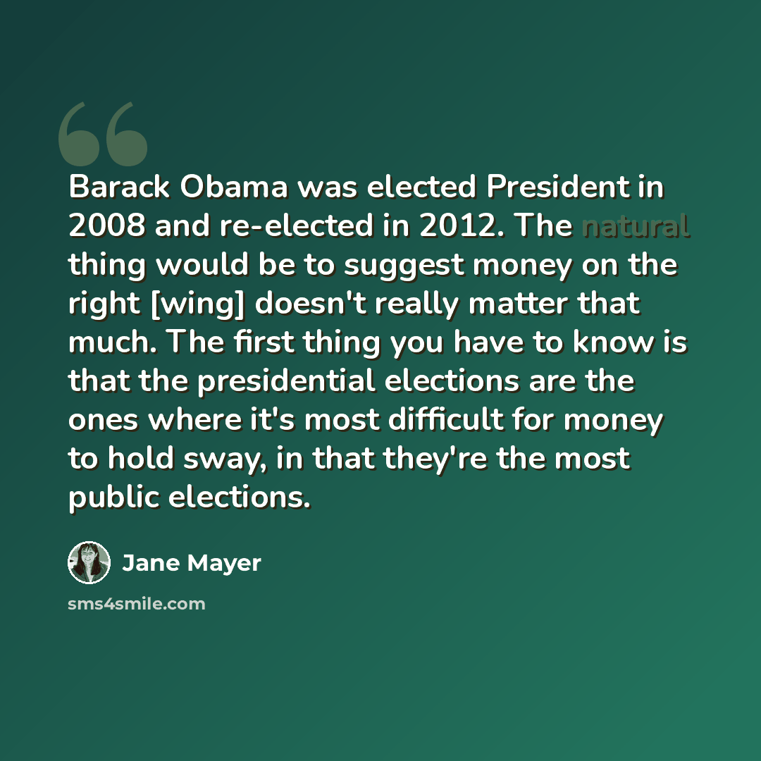 “Barack Obama was elected President in 2008 and re-elected in 2012. The natural thing would be to suggest money on the right [wing] doesn't really matter that much. The first thing you have to know is that the presidential elections are the ones where it's most difficult for money to hold sway, in…” quote by Jane Mayer