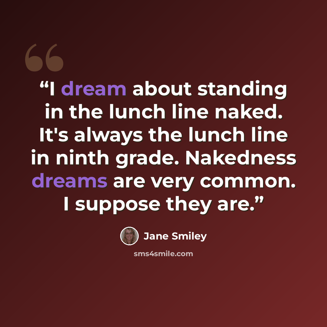 “I dream about standing in the lunch line naked. It's always the lunch line in ninth grade. Nakedness dreams are very common. I suppose they are.” quote by Jane Smiley