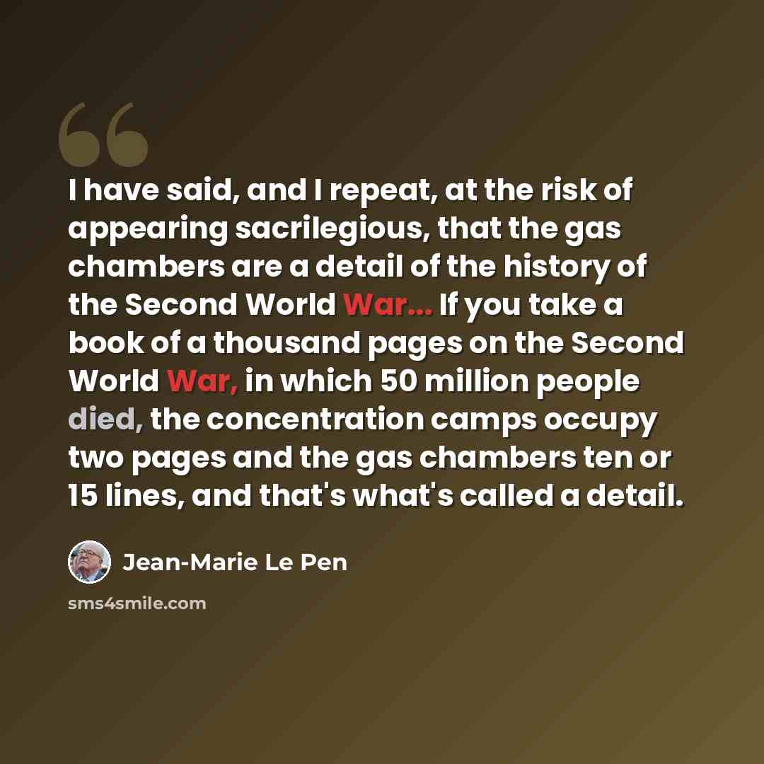 “I have said, and I repeat, at the risk of appearing sacrilegious, that the gas chambers are a detail of the history of the Second World War... If you take a book of a thousand pages on the Second World War, in which 50 million people died, the concentration camps occupy two pages and the gas…” quote by Jean-Marie Le Pen