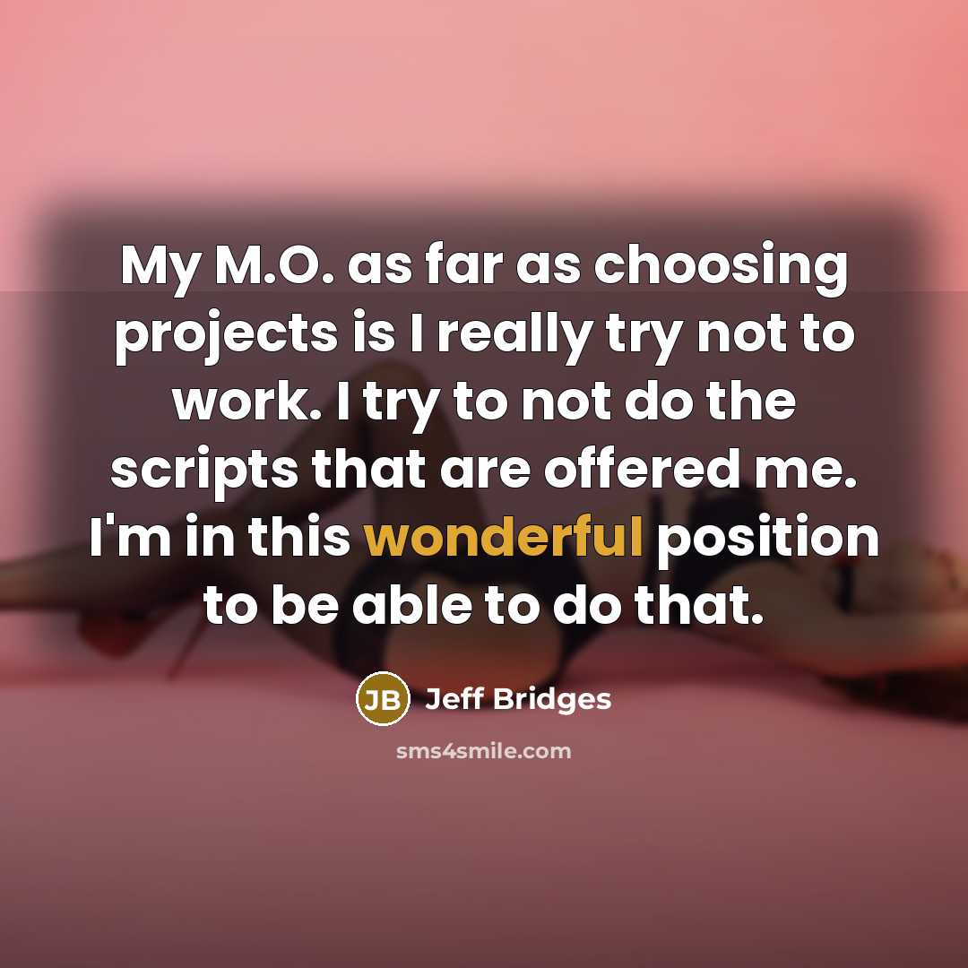“My M.O. as far as choosing projects is I really try not to work. I try to not do the scripts that are offered me. I'm in this wonderful position to be able to do that.” quote by Jeff Bridges