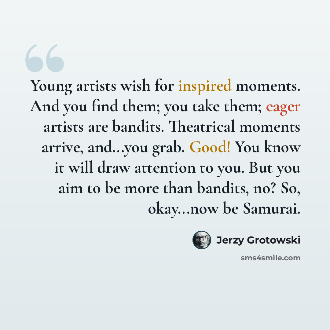 “Young artists wish for inspired moments. And you find them; you take them; eager artists are bandits. Theatrical moments arrive, and...you grab. Good! You know it will draw attention to you. But you aim to be more than bandits, no? So, okay...now be Samurai.” quote by Jerzy Grotowski