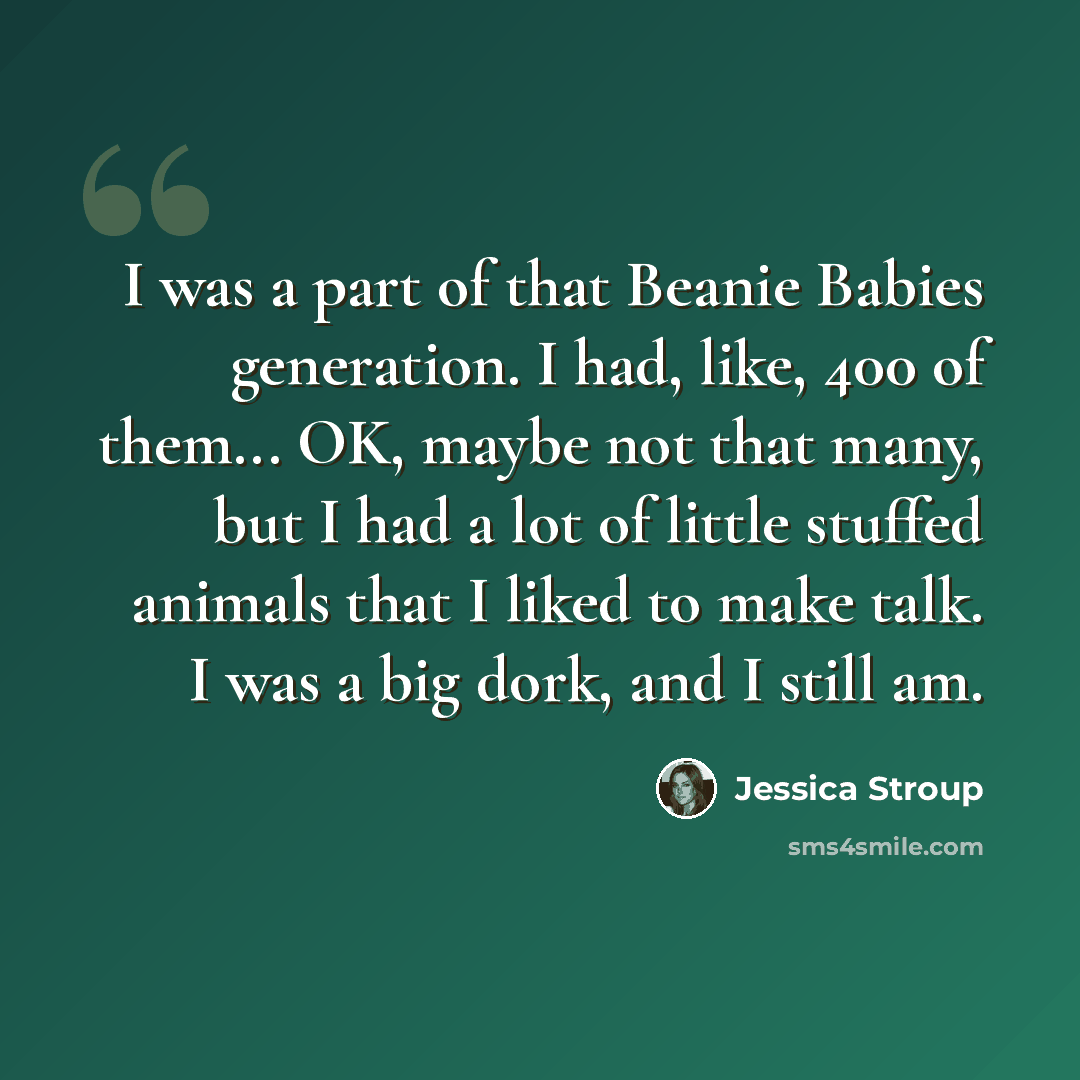 “I was a part of that Beanie Babies generation. I had, like, 400 of them... OK, maybe not that many, but I had a lot of little stuffed animals that I liked to make talk. I was a big dork, and I still am.” quote by Jessica Stroup