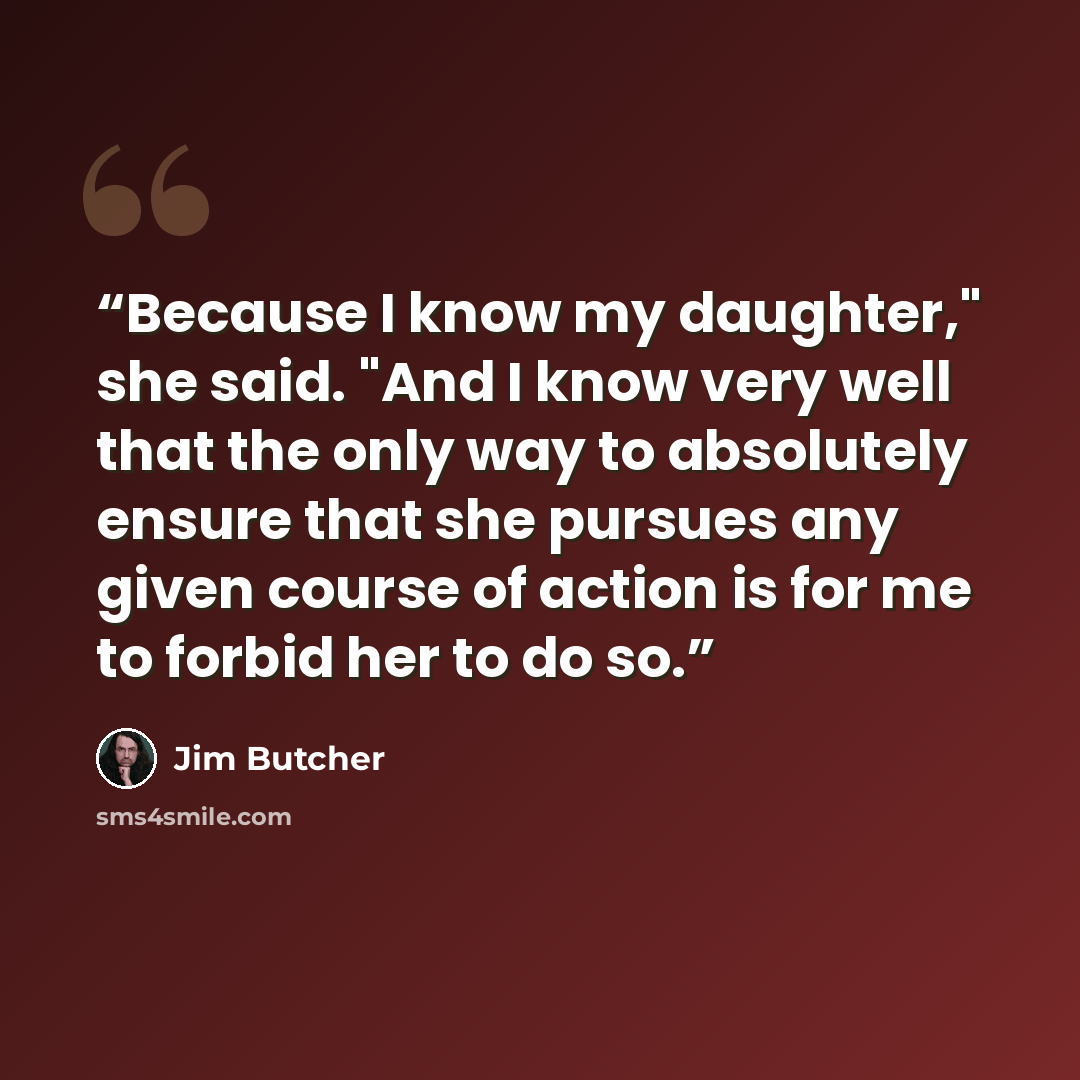 “Because I know my daughter," she said. "And I know very well that the only way to absolutely ensure that she pursues any given course of action is for me to forbid her to do so.” quote by Jim Butcher