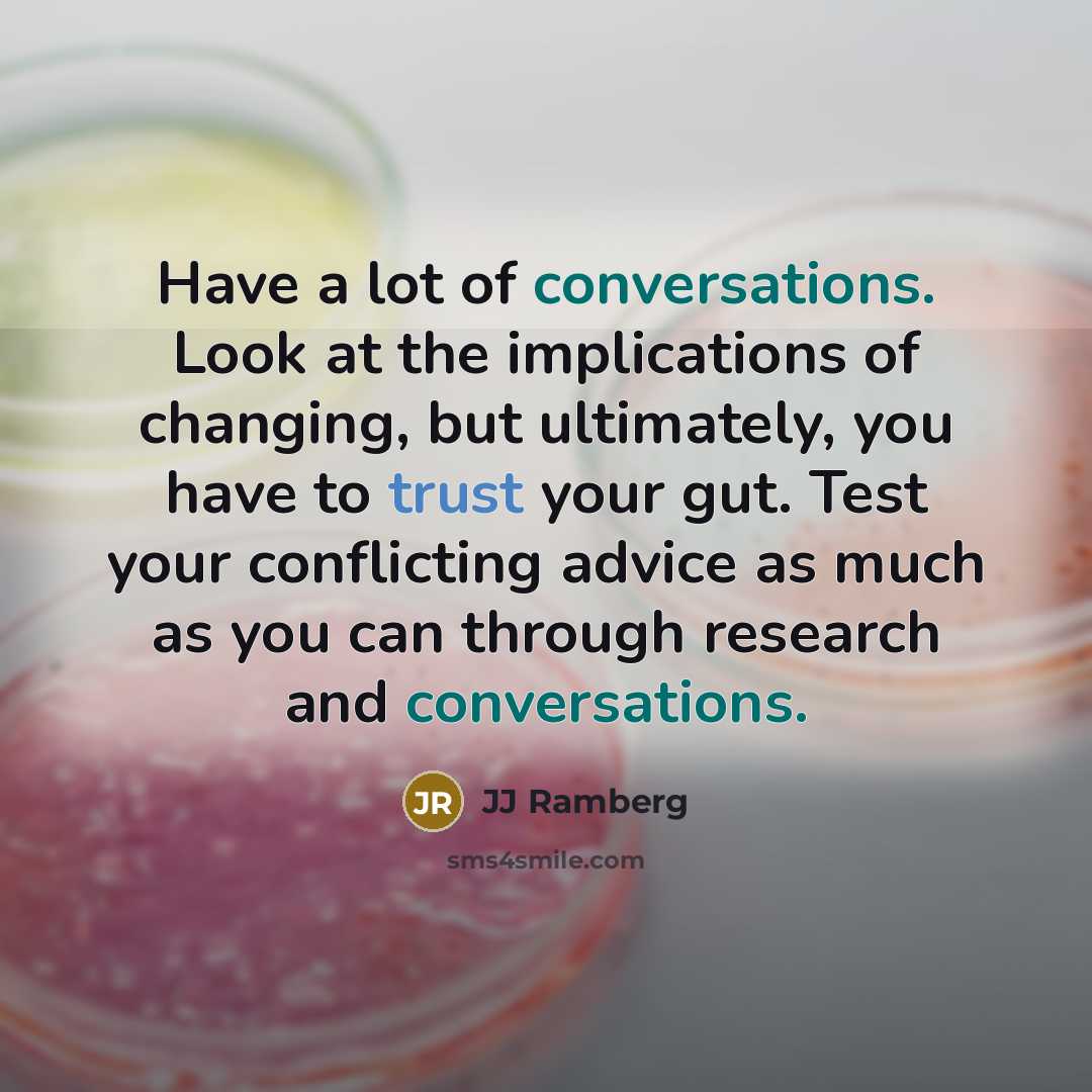 “Have a lot of conversations. Look at the implications of changing, but ultimately, you have to trust your gut. Test your conflicting advice as much as you can through research and conversations.” quote by JJ Ramberg