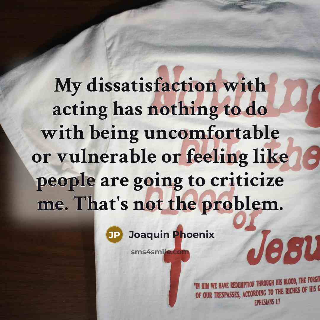 “My dissatisfaction with acting has nothing to do with being uncomfortable or vulnerable or feeling like people are going to criticize me. That's not the problem.” quote by Joaquin Phoenix