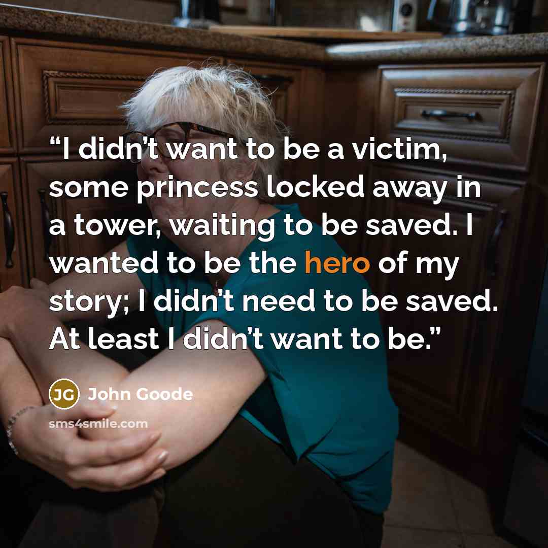 “I didn’t want to be a victim, some princess locked away in a tower, waiting to be saved. I wanted to be the hero of my story; I didn’t need to be saved. At least I didn’t want to be.” quote by John Goode