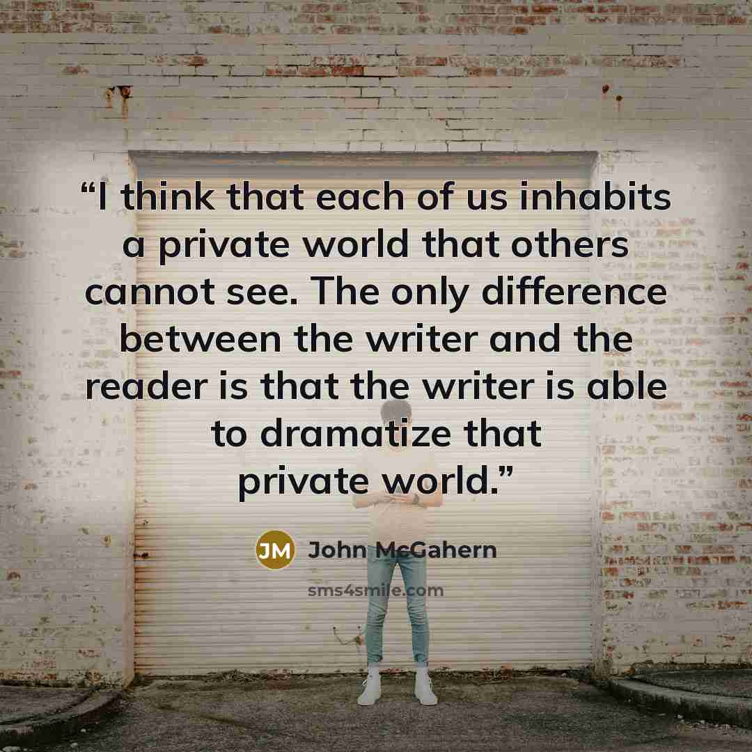 “I think that each of us inhabits a private world that others cannot see. The only difference between the writer and the reader is that the writer is able to dramatize that private world.” quote by John McGahern