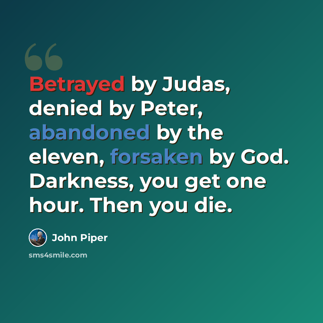 “Betrayed by Judas, denied by Peter, abandoned by the eleven, forsaken by God. Darkness, you get one hour. Then you die.” quote by John Piper