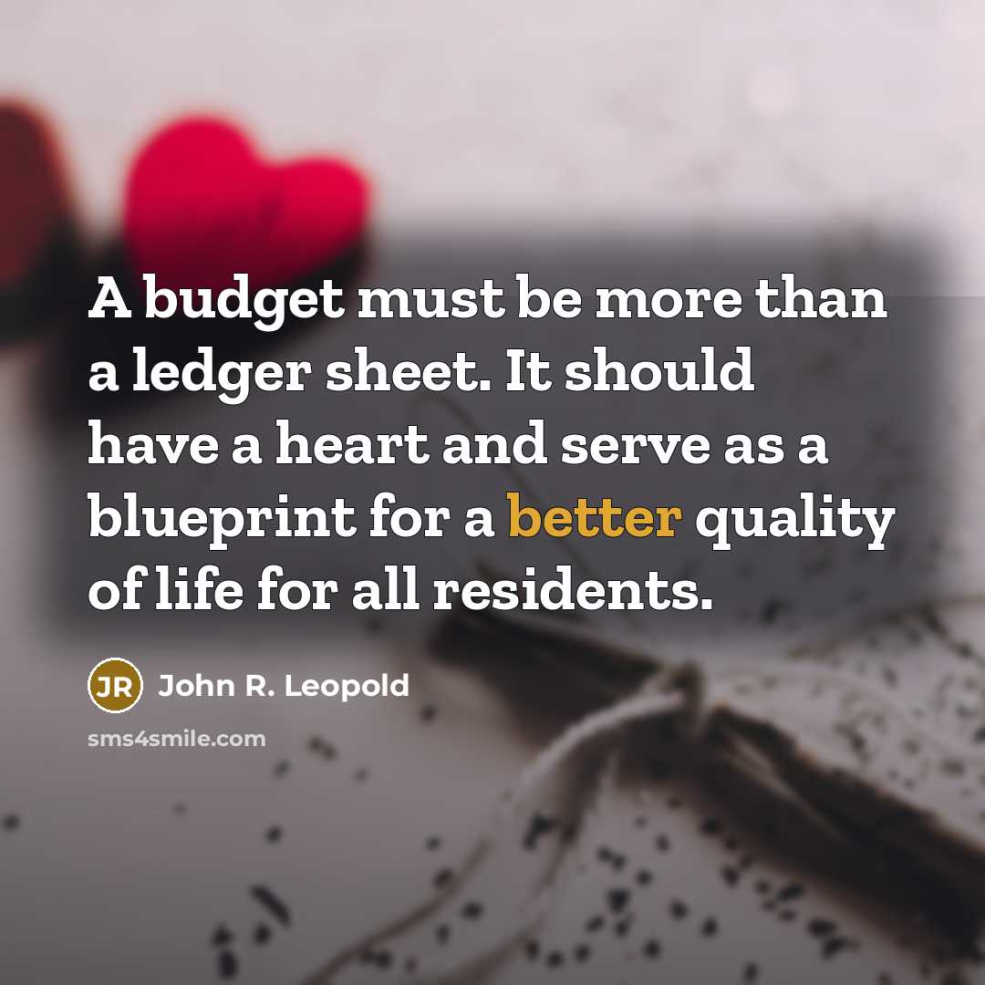 “A budget must be more than a ledger sheet. It should have a heart and serve as a blueprint for a better quality of life for all residents.” quote by John R. Leopold