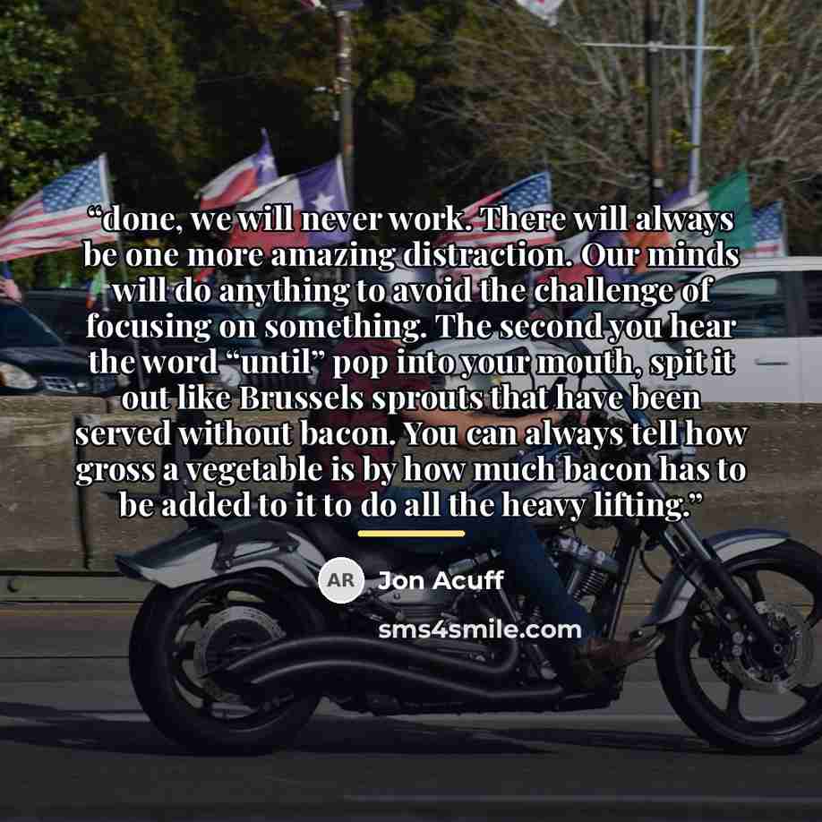 “done, we will never work. There will always be one more amazing distraction. Our minds will do anything to avoid the challenge of focusing on something. The second you hear the word “until” pop into your mouth, spit it out like Brussels sprouts that have been served without bacon. You can always…” quote by Jon Acuff