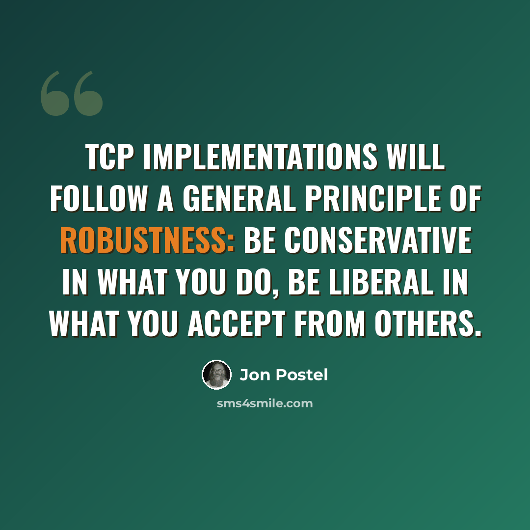 “TCP implementations will follow a general principle of robustness: be conservative in what you do, be liberal in what you accept from others.” quote by Jon Postel