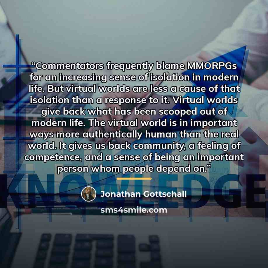 “Commentators frequently blame MMORPGs for an increasing sense of isolation in modern life. But virtual worlds are less a cause of that isolation than a response to it. Virtual worlds give back what has been scooped out of modern life. The virtual world is in important ways more authentically human…” quote by Jonathan Gottschall