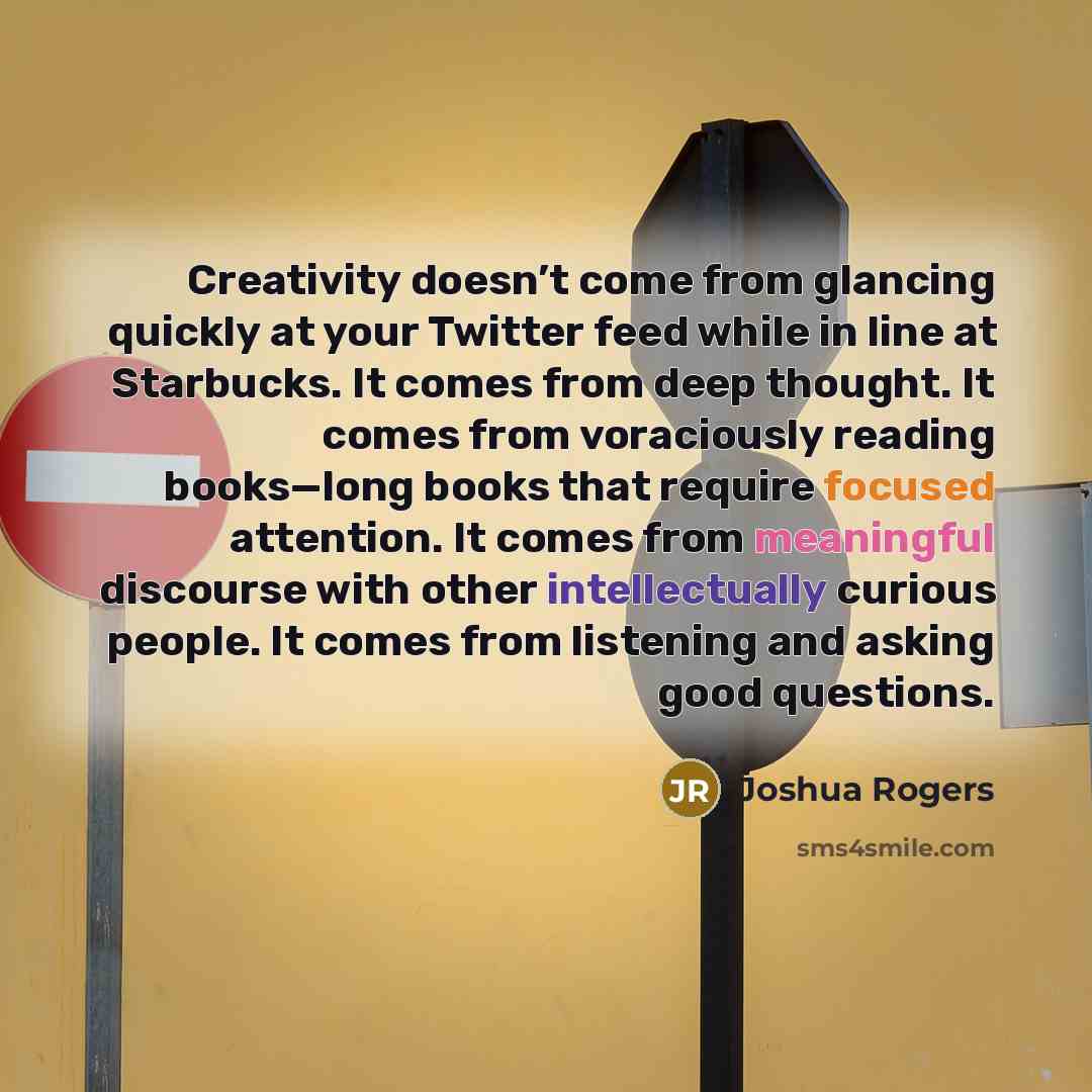 “Creativity doesn’t come from glancing quickly at your Twitter feed while in line at Starbucks. It comes from deep thought. It comes from voraciously reading books—long books that require focused attention. It comes from meaningful discourse with other intellectually curious people. It comes from…” quote by Joshua Rogers