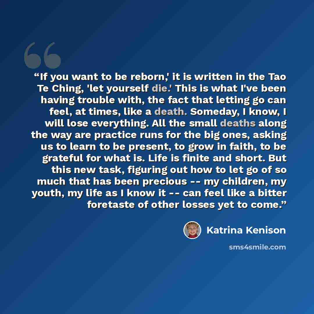 “If you want to be reborn,' it is written in the Tao Te Ching, 'let yourself die.' This is what I've been having trouble with, the fact that letting go can feel, at times, like a death. Someday, I know, I will lose everything. All the small deaths along the way are practice runs for the big ones…” quote by Katrina Kenison