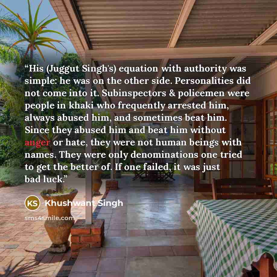 “His (Juggut Singh's) equation with authority was simple: he was on the other side. Personalities did not come into it. Subinspectors & policemen were people in khaki who frequently arrested him, always abused him, and sometimes beat him. Since they abused him and beat him without anger or hate…” quote by Khushwant Singh