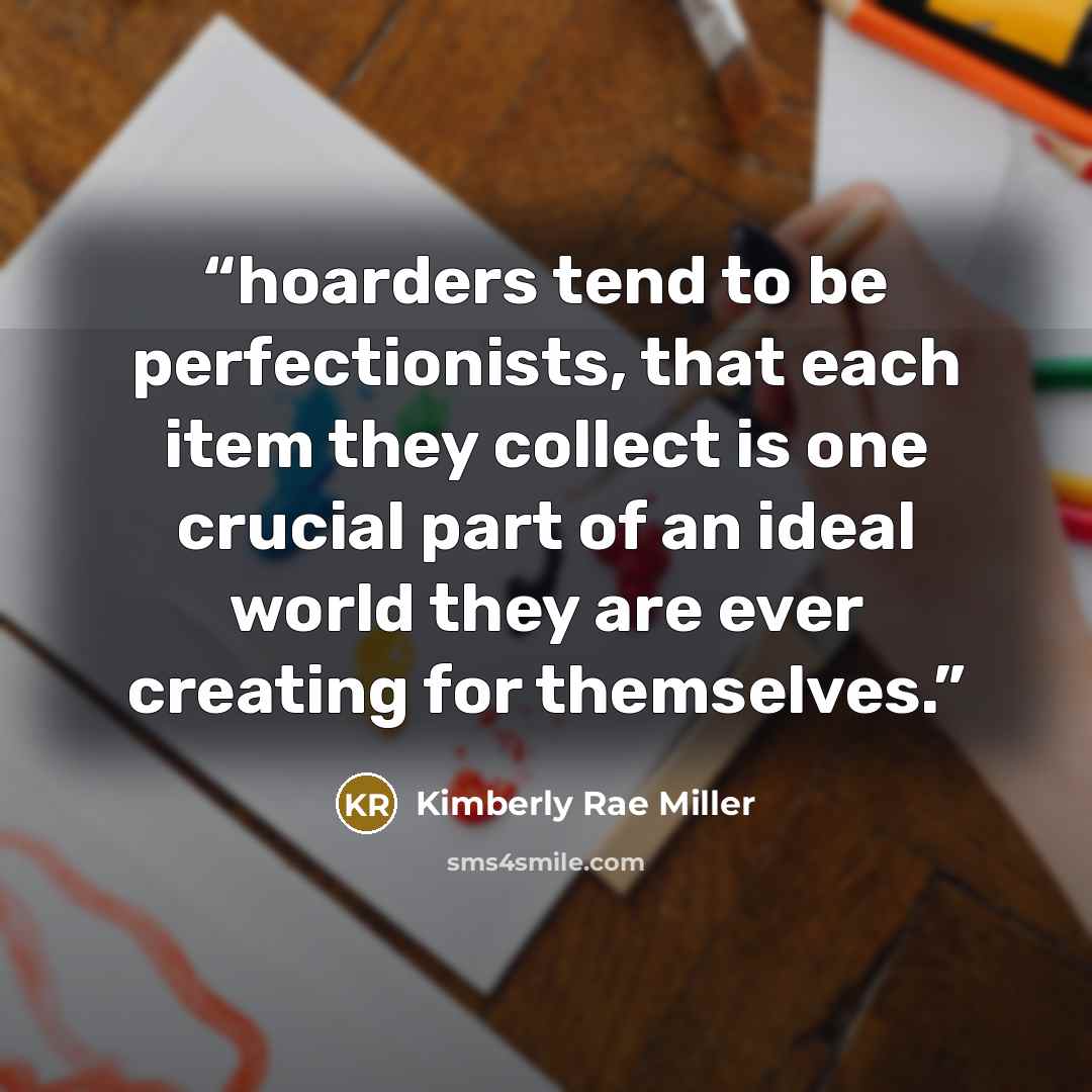 “hoarders tend to be perfectionists, that each item they collect is one crucial part of an ideal world they are ever creating for themselves.” quote by Kimberly Rae Miller