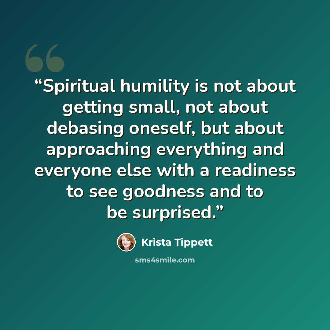 “Spiritual humility is not about getting small, not about debasing oneself, but about approaching everything and everyone else with a readiness to see goodness and to be surprised.” quote by Krista Tippett