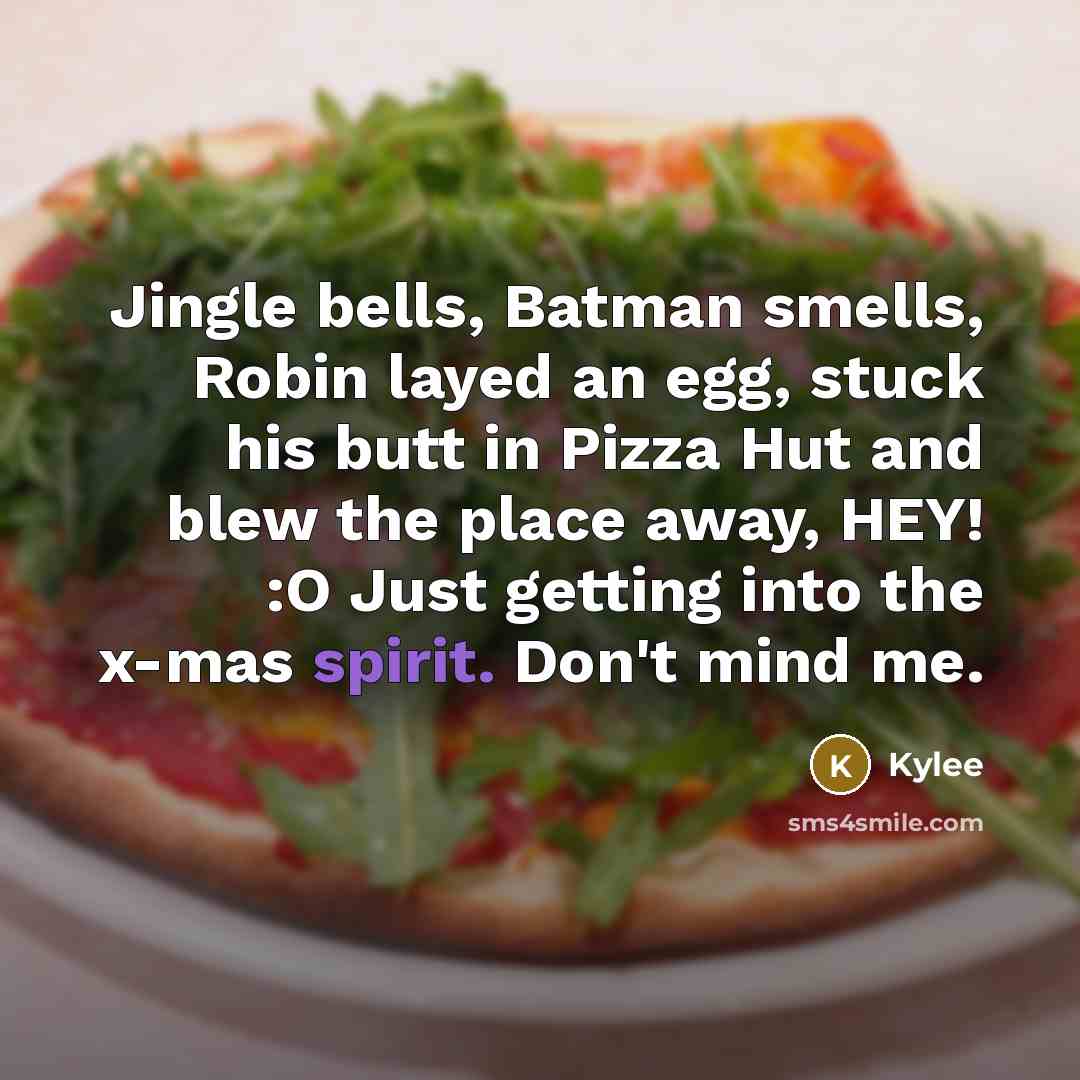 “Jingle bells, Batman smells, Robin layed an egg, stuck his butt in Pizza Hut and blew the place away, HEY! :O Just getting into the x-mas spirit. Don't mind me.” quote by Kylee