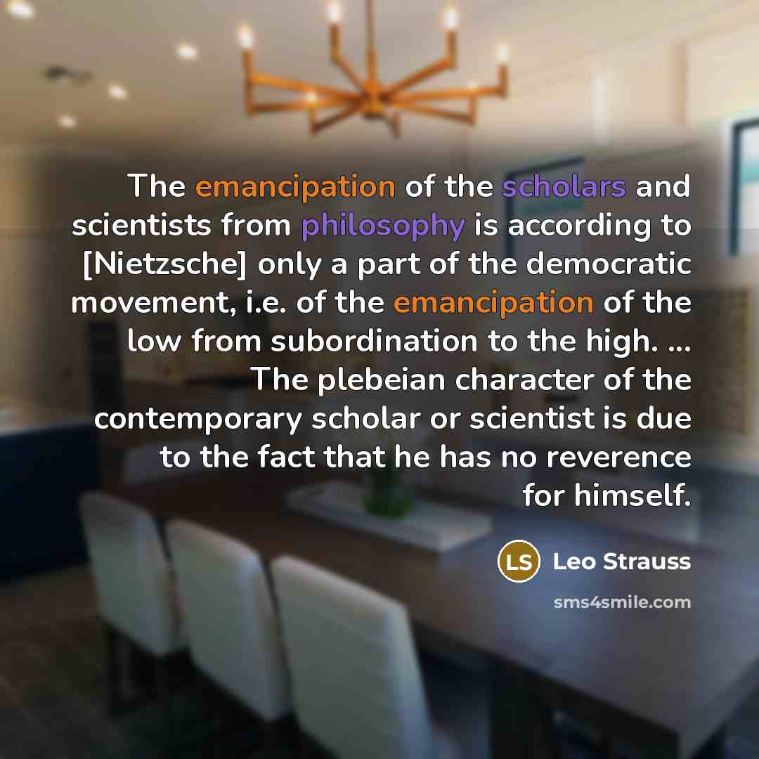 “The emancipation of the scholars and scientists from philosophy is according to [Nietzsche] only a part of the democratic movement, i.e. of the emancipation of the low from subordination to the high. ... The plebeian character of the contemporary scholar or scientist is due to the fact that he has…” quote by Leo Strauss