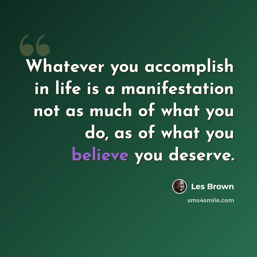 “Whatever you accomplish in life is a manifestation not as much of what you do, as of what you believe you deserve.” quote by Les Brown