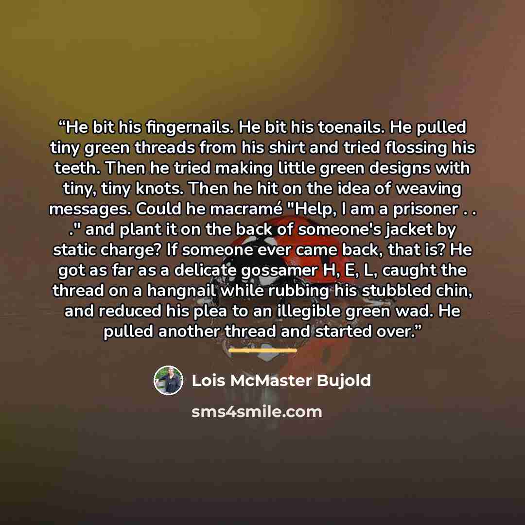 “He bit his fingernails. He bit his toenails. He pulled tiny green threads from his shirt and tried flossing his teeth. Then he tried making little green designs with tiny, tiny knots. Then he hit on the idea of weaving messages. Could he macramé "Help, I am a prisoner . . ." and plant it on the…” quote by Lois McMaster Bujold