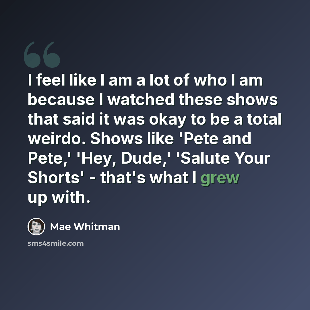 “I feel like I am a lot of who I am because I watched these shows that said it was okay to be a total weirdo. Shows like 'Pete and Pete,' 'Hey, Dude,' 'Salute Your Shorts' - that's what I grew up with.” quote by Mae Whitman