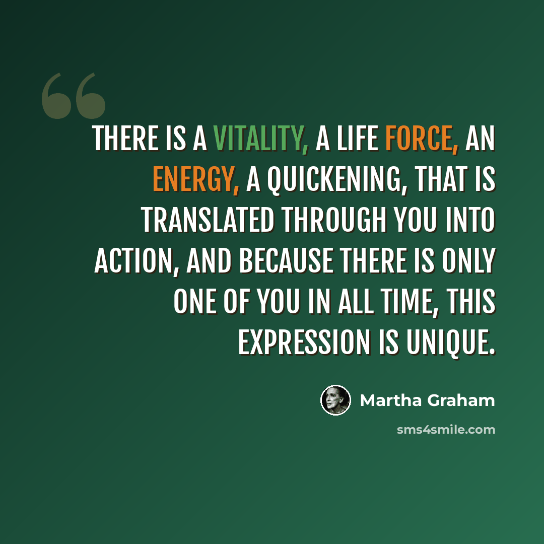 “There is a vitality, a life force, an energy, a quickening, that is translated through you into action, and because there is only one of you in all time, this expression is unique.” quote by Martha Graham