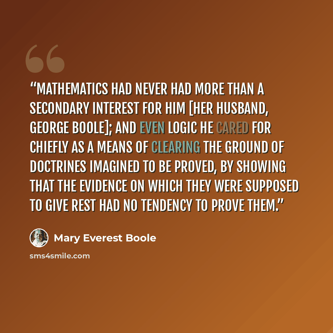 “Mathematics had never had more than a secondary interest for him [her husband, George Boole]; and even logic he cared for chiefly as a means of clearing the ground of doctrines imagined to be proved, by showing that the evidence on which they were supposed to give rest had no tendency to prove them.” quote by Mary Everest Boole