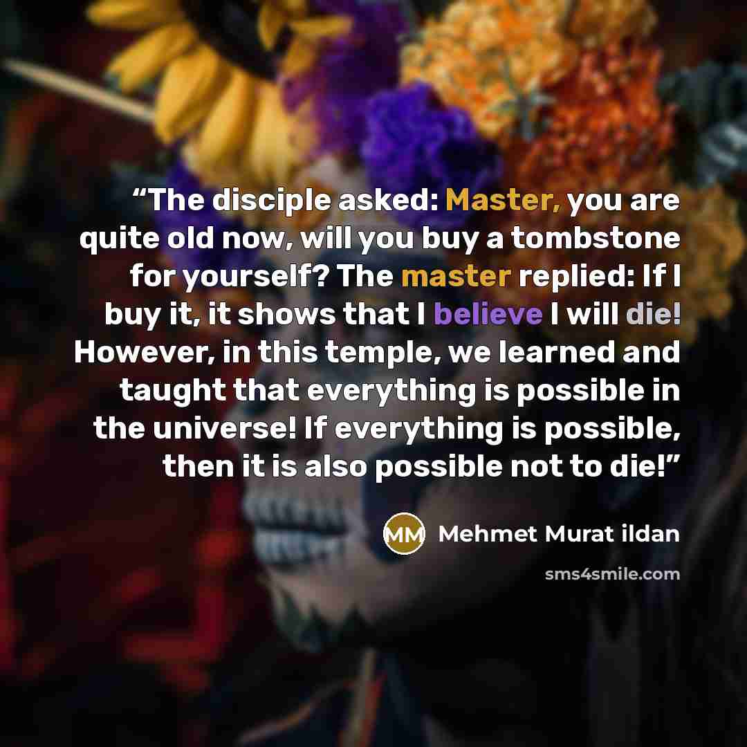 “The disciple asked: Master, you are quite old now, will you buy a tombstone for yourself? The master replied: If I buy it, it shows that I believe I will die! However, in this temple, we learned and taught that everything is possible in the universe! If everything is possible, then it is also…” quote by Mehmet Murat ildan