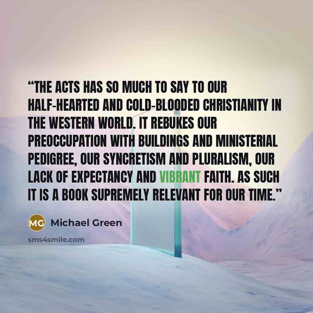 “The Acts has so much to say to our half-hearted and cold-blooded Christianity in the western world. It rebukes our preoccupation with buildings and ministerial pedigree, our syncretism and pluralism, our lack of expectancy and vibrant faith. As such it is a book supremely relevant for our time.” quote by Michael Green