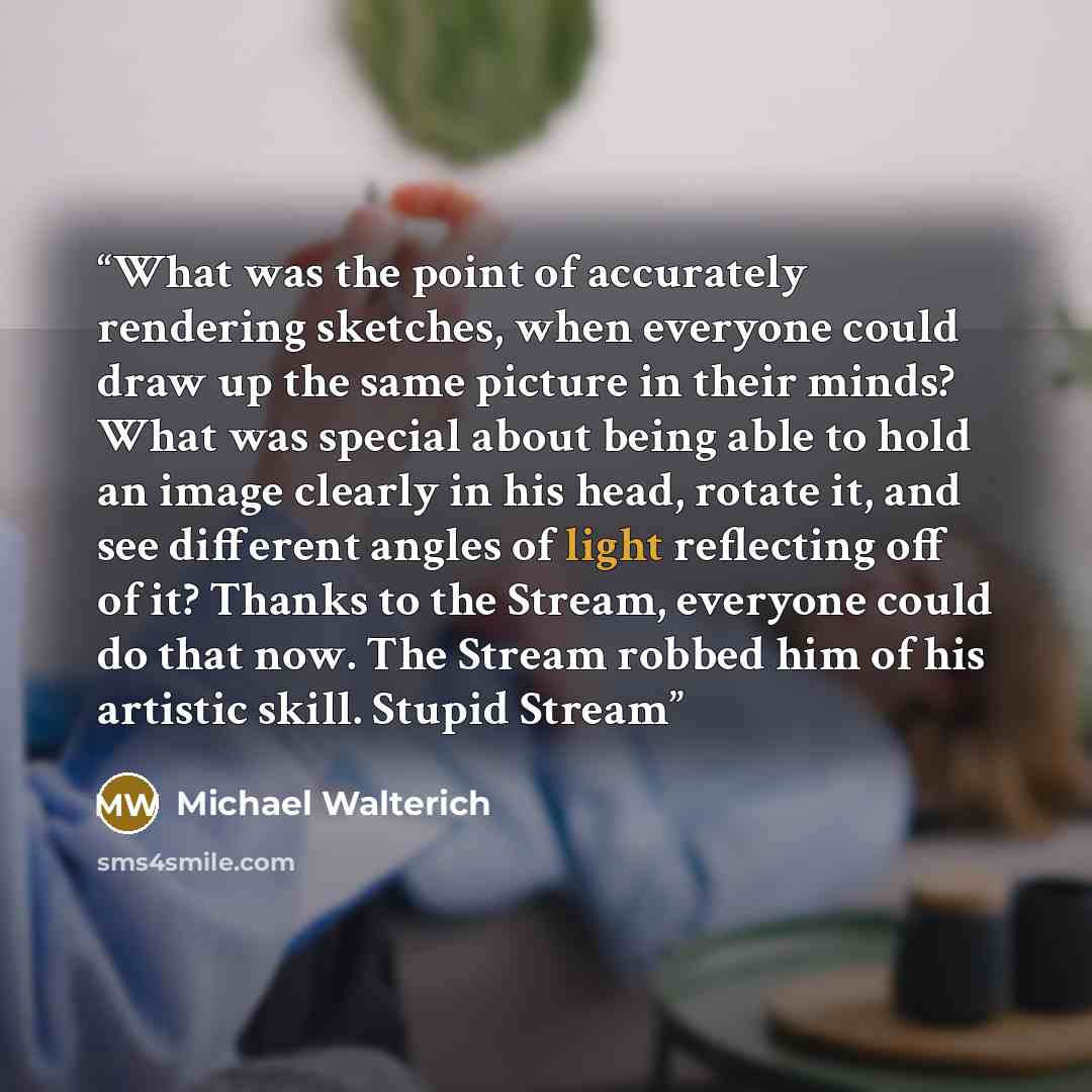 “What was the point of accurately rendering sketches, when everyone could draw up the same picture in their minds? What was special about being able to hold an image clearly in his head, rotate it, and see different angles of light reflecting off of it? Thanks to the Stream, everyone could do that…” quote by Michael Walterich