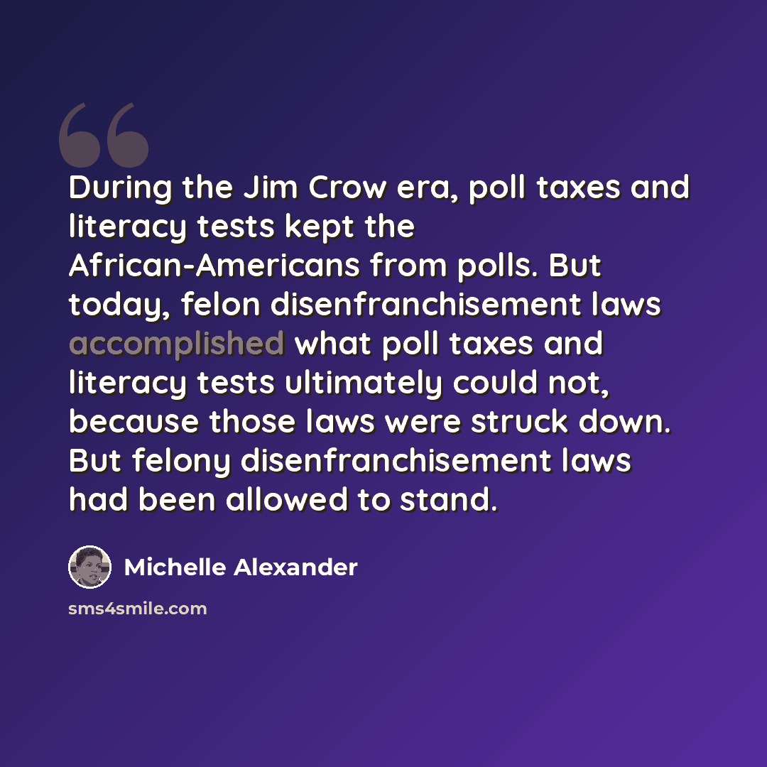 “During the Jim Crow era, poll taxes and literacy tests kept the African-Americans from polls. But today, felon disenfranchisement laws accomplished what poll taxes and literacy tests ultimately could not, because those laws were struck down. But felony disenfranchisement laws had been allowed to…” quote by Michelle Alexander