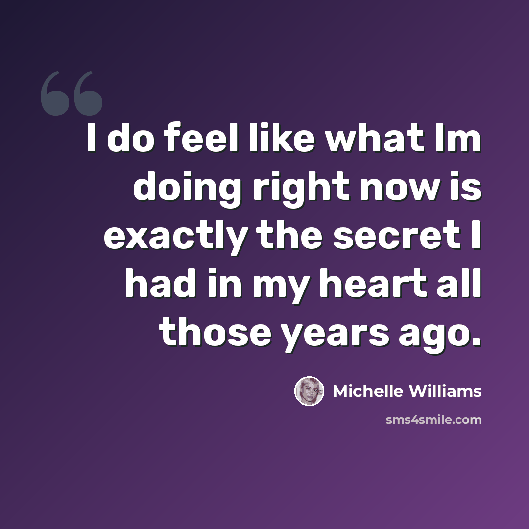 “I do feel like what Im doing right now is exactly the secret I had in my heart all those years ago.” quote by Michelle Williams