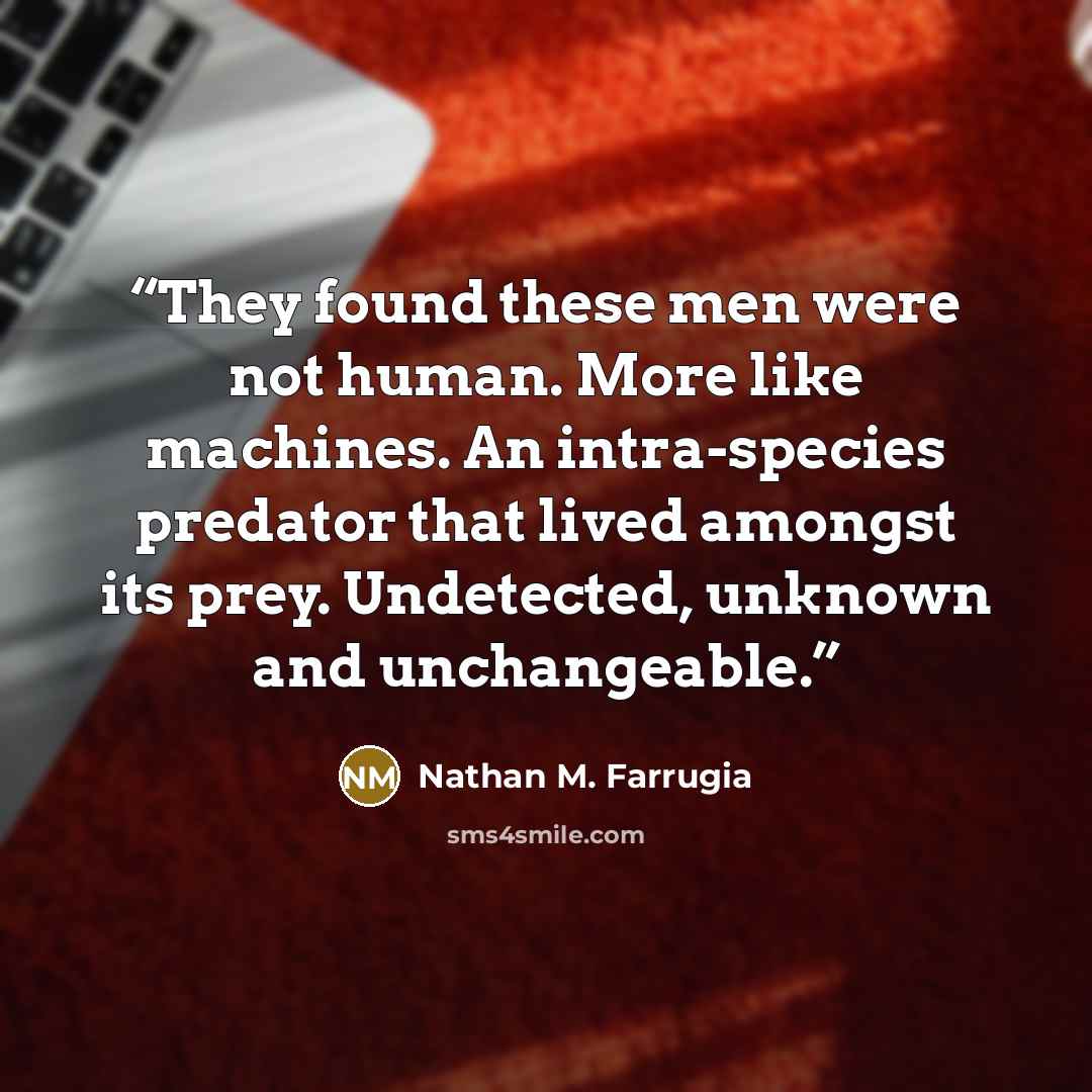 “They found these men were not human. More like machines. An intra-species predator that lived amongst its prey. Undetected, unknown and unchangeable.” quote by Nathan M. Farrugia