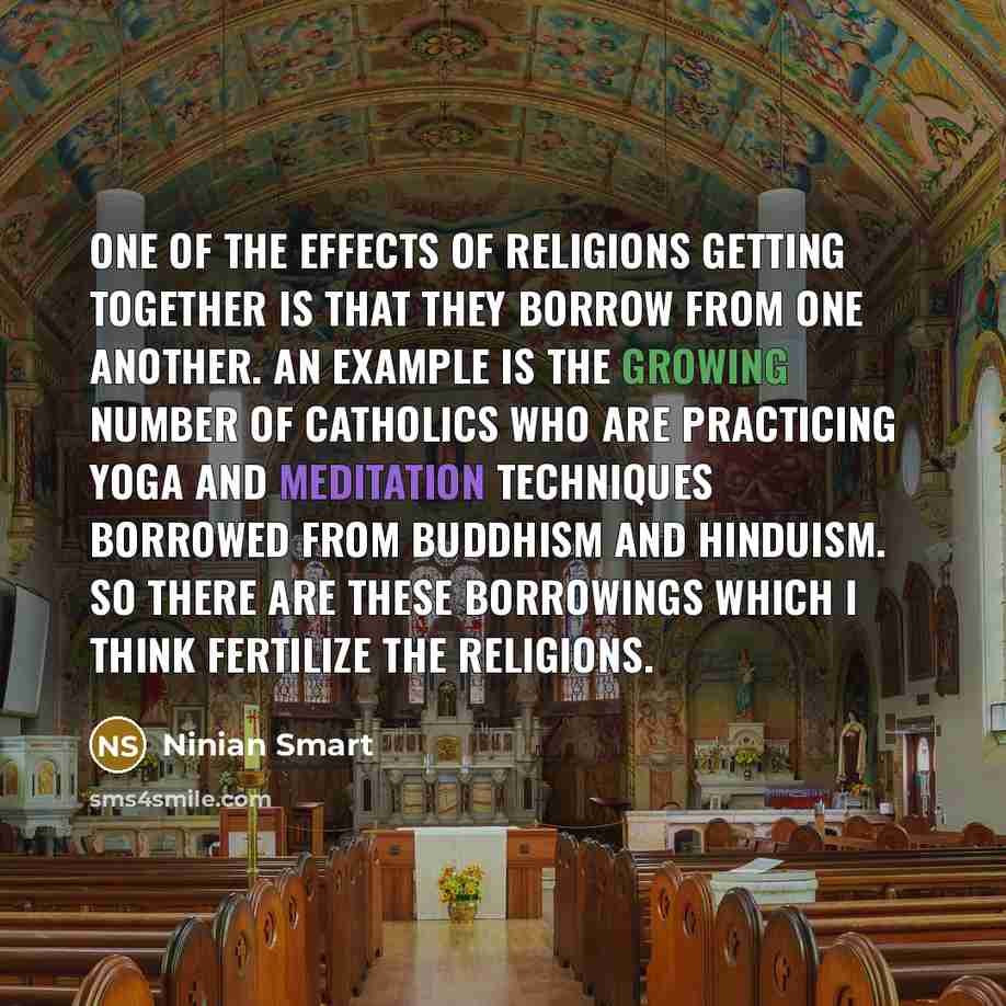 “One of the effects of religions getting together is that they borrow from one another. An example is the growing number of Catholics who are practicing Yoga and meditation techniques borrowed from Buddhism and Hinduism. So there are these borrowings which I think fertilize the religions.” quote by Ninian Smart