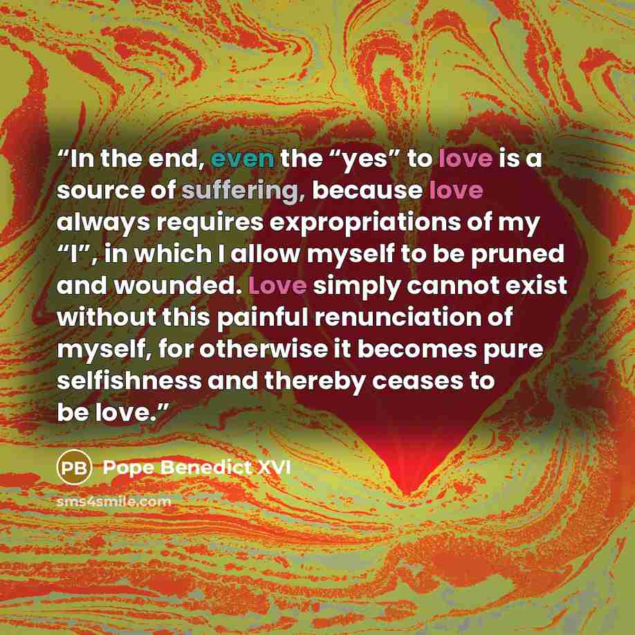 “In the end, even the “yes” to love is a source of suffering, because love always requires expropriations of my “I”, in which I allow myself to be pruned and wounded. Love simply cannot exist without this painful renunciation of myself, for otherwise it becomes pure selfishness and thereby ceases…” quote by Pope Benedict XVI