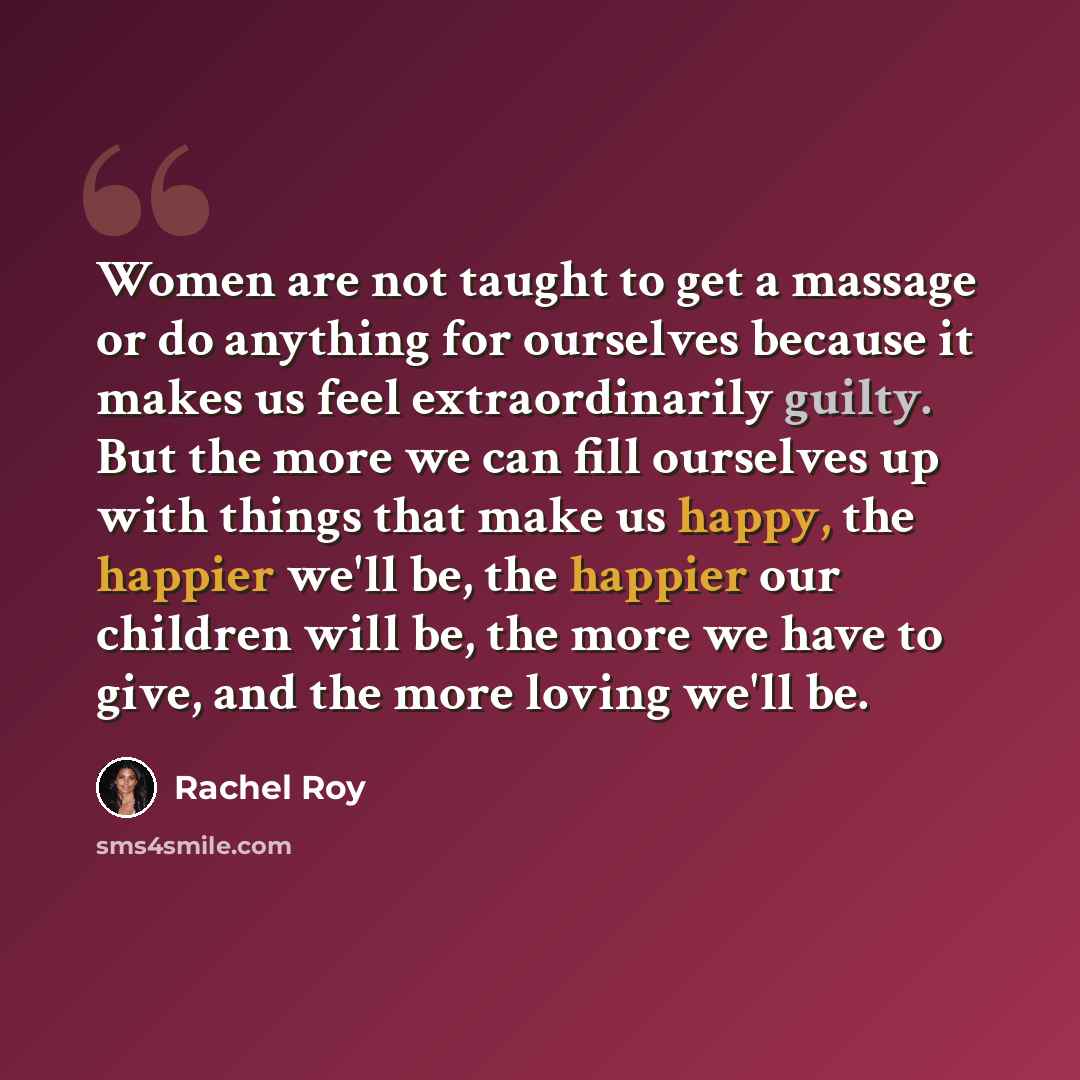 “Women are not taught to get a massage or do anything for ourselves because it makes us feel extraordinarily guilty. But the more we can fill ourselves up with things that make us happy, the happier we'll be, the happier our children will be, the more we have to give, and the more loving we'll be.” quote by Rachel Roy