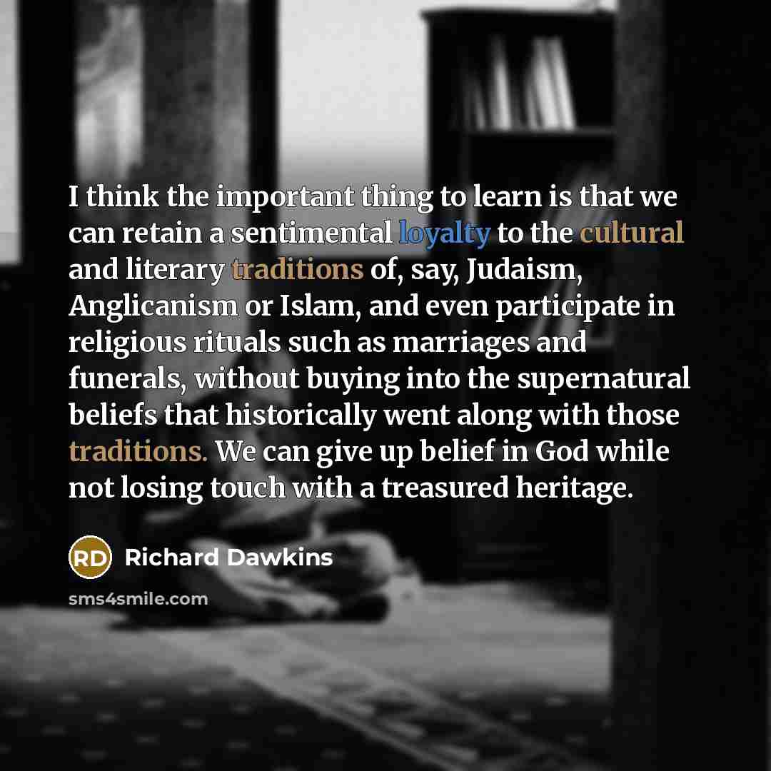 “I think the important thing to learn is that we can retain a sentimental loyalty to the cultural and literary traditions of, say, Judaism, Anglicanism or Islam, and even participate in religious rituals such as marriages and funerals, without buying into the supernatural beliefs that historically…” quote by Richard Dawkins