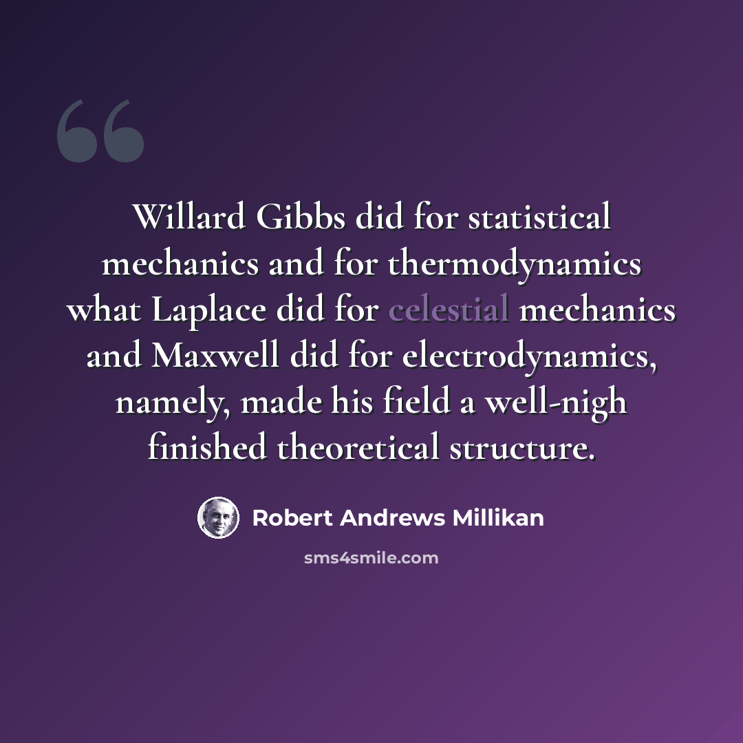 “Willard Gibbs did for statistical mechanics and for thermodynamics what Laplace did for celestial mechanics and Maxwell did for electrodynamics, namely, made his field a well-nigh finished theoretical structure.” quote by Robert Andrews Millikan