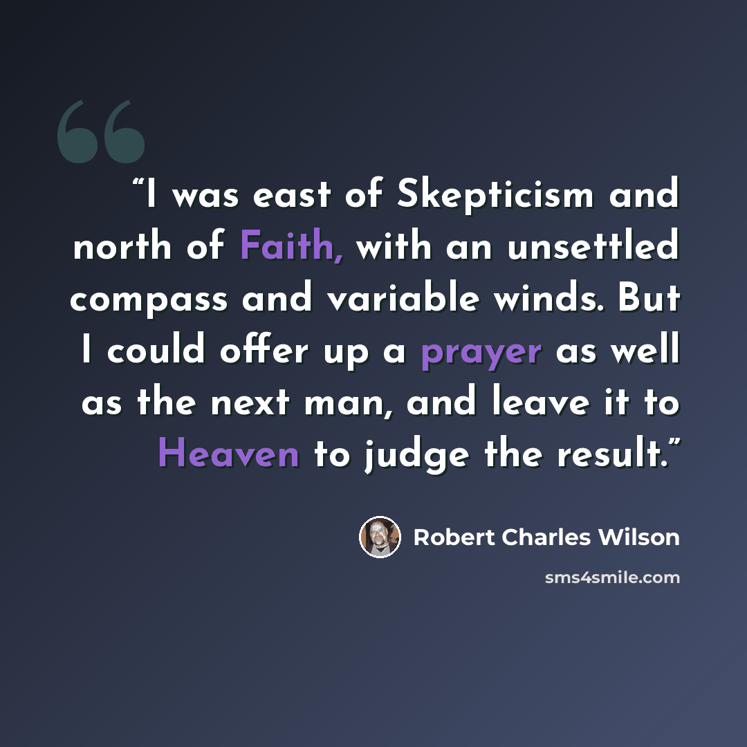“I was east of Skepticism and north of Faith, with an unsettled compass and variable winds. But I could offer up a prayer as well as the next man, and leave it to Heaven to judge the result.” quote by Robert Charles Wilson