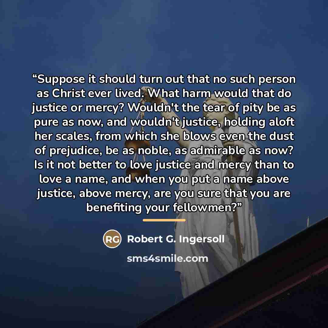 “Suppose it should turn out that no such person as Christ ever lived. What harm would that do justice or mercy? Wouldn't the tear of pity be as pure as now, and wouldn't justice, holding aloft her scales, from which she blows even the dust of prejudice, be as noble, as admirable as now? Is it not…” quote by Robert G. Ingersoll