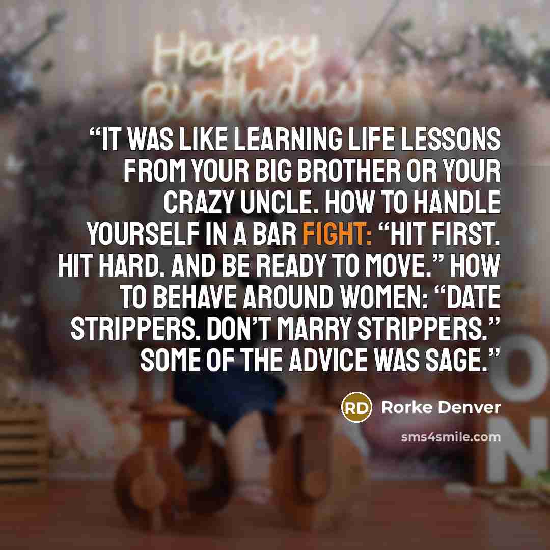 “It was like learning life lessons from your big brother or your crazy uncle. How to handle yourself in a bar fight: “Hit first. Hit hard. And be ready to move.” How to behave around women: “Date strippers. Don’t marry strippers.” Some of the advice was sage.” quote by Rorke Denver