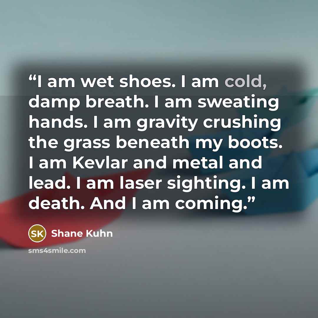“I am wet shoes. I am cold, damp breath. I am sweating hands. I am gravity crushing the grass beneath my boots. I am Kevlar and metal and lead. I am laser sighting. I am death. And I am coming.” quote by Shane Kuhn