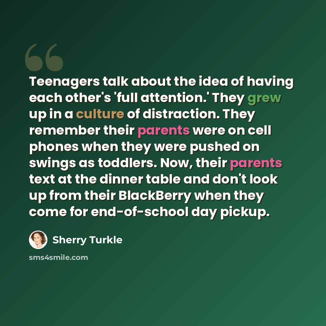 “Teenagers talk about the idea of having each other's 'full attention.' They grew up in a culture of distraction. They remember their parents were on cell phones when they were pushed on swings as toddlers. Now, their parents text at the dinner table and don't look up from their BlackBerry when…” quote by Sherry Turkle