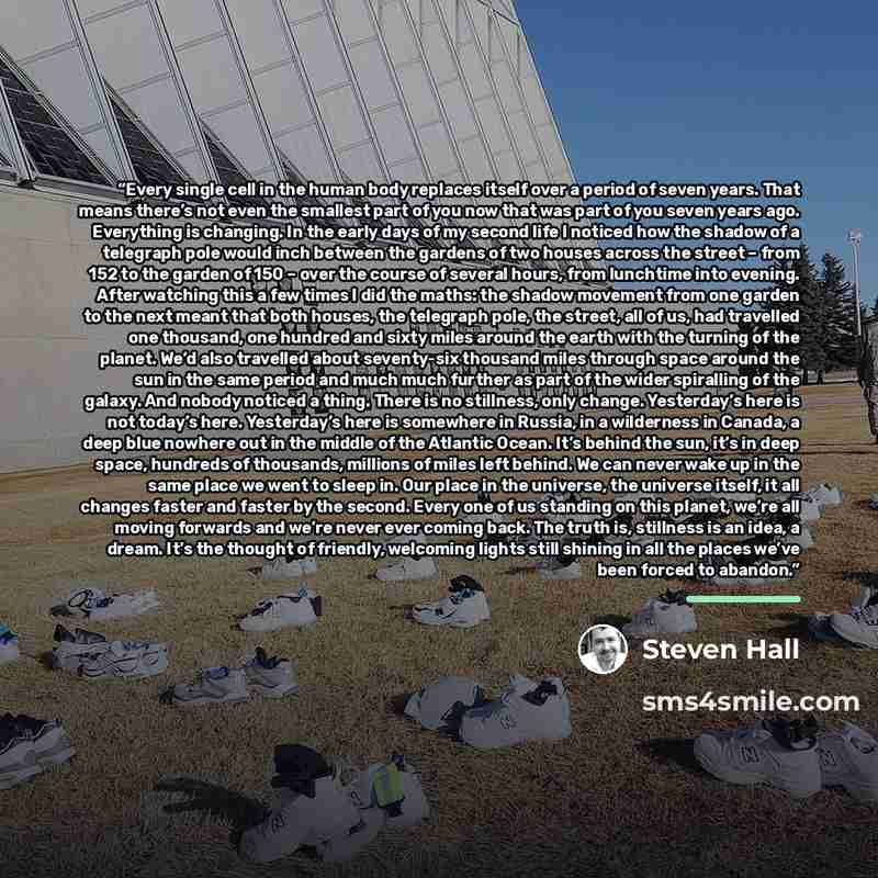 “Every single cell in the human body replaces itself over a period of seven years. That means there’s not even the smallest part of you now that was part of you seven years ago. Everything is changing. In the early days of my second life I noticed how the shadow of a telegraph pole would inch…” quote by Steven Hall