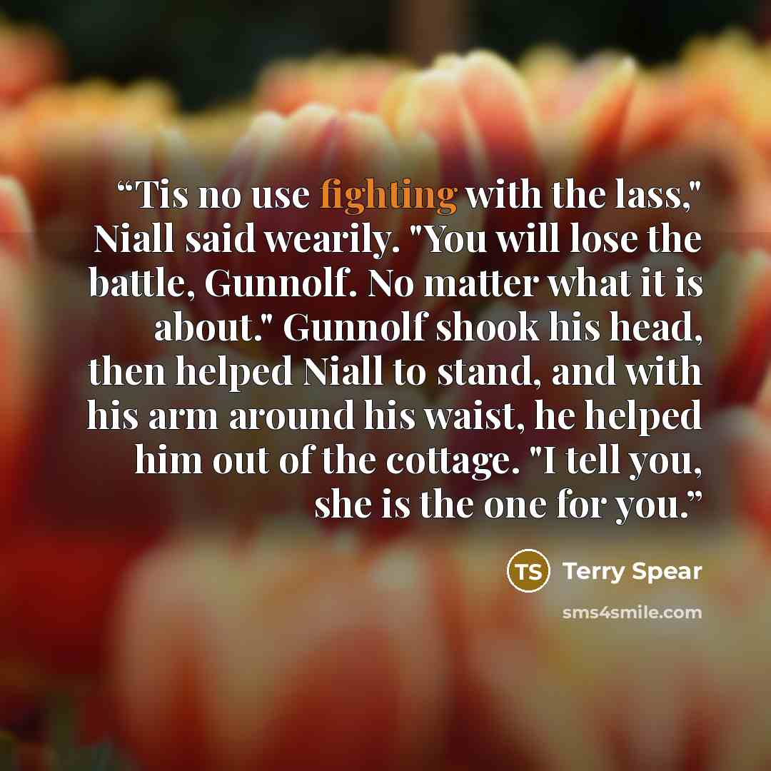 “Tis no use fighting with the lass," Niall said wearily. "You will lose the battle, Gunnolf. No matter what it is about." Gunnolf shook his head, then helped Niall to stand, and with his arm around his waist, he helped him out of the cottage. "I tell you, she is the one for you.” quote by Terry Spear