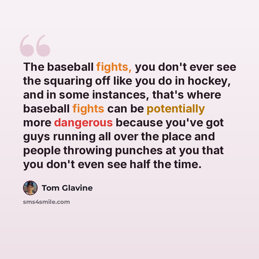 “The baseball fights, you don't ever see the squaring off like you do in hockey, and in some instances, that's where baseball fights can be potentially more dangerous because you've got guys running all over the place and people throwing punches at you that you don't even see half the time.” quote by Tom Glavine