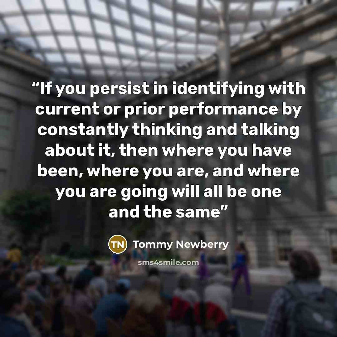 “If you persist in identifying with current or prior performance by constantly thinking and talking about it, then where you have been, where you are, and where you are going will all be one and the same” quote by Tommy Newberry