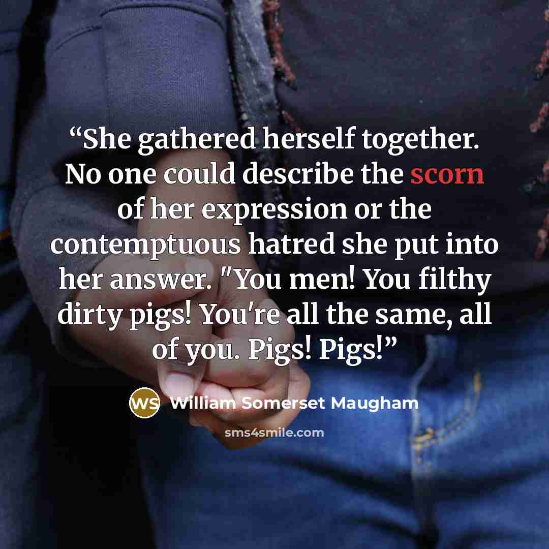 “She gathered herself together. No one could describe the scorn of her expression or the contemptuous hatred she put into her answer. "You men! You filthy dirty pigs! You're all the same, all of you. Pigs! Pigs!” quote by William Somerset Maugham